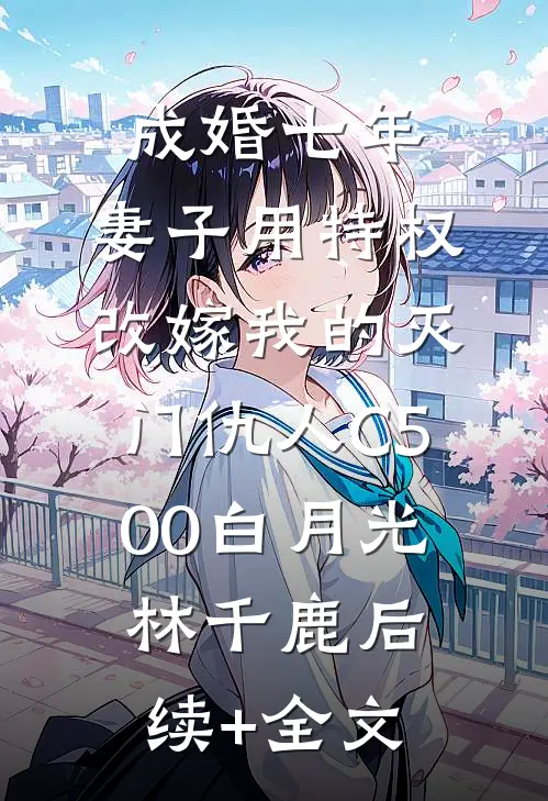 成婚七年，妻子用特权改嫁我的灭门仇人C500白月光林千鹿后续+全文