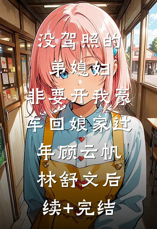 没驾照的弟媳妇，非要开我豪车回娘家过年顾云帆林舒文后续+完结