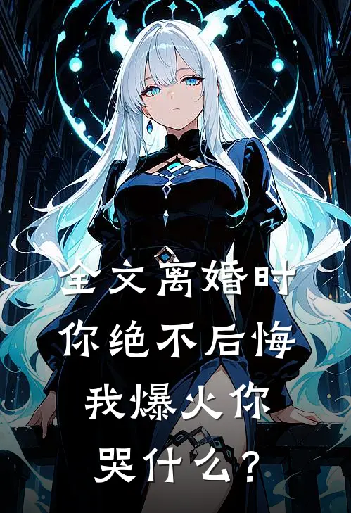 全文离婚时你绝不后悔，我爆火你哭什么？