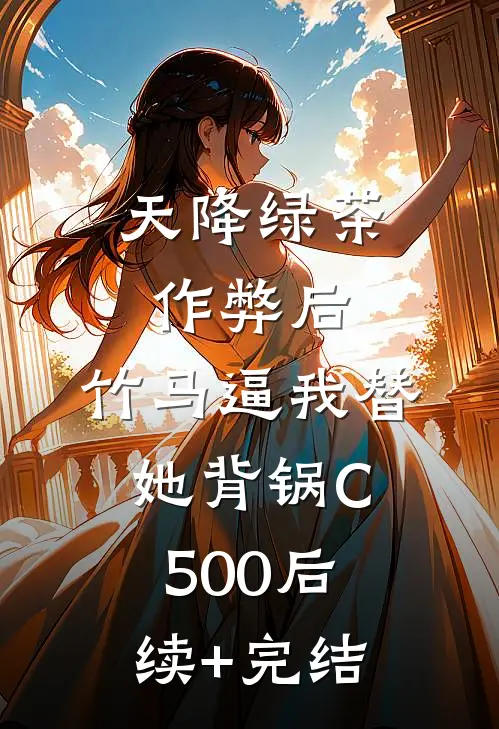 天降绿茶作弊后，竹马逼我替她背锅C500后续+完结