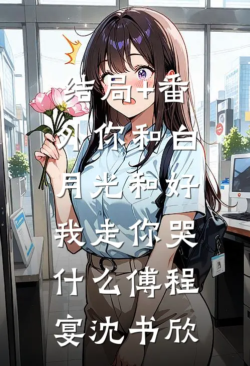 结局+番外你和白月光和好，我走你哭什么傅程宴沈书欣