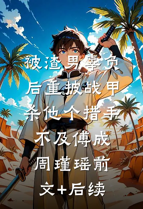 被渣男辜负后重披战甲，杀他个措手不及傅成周瑾瑶前文+后续