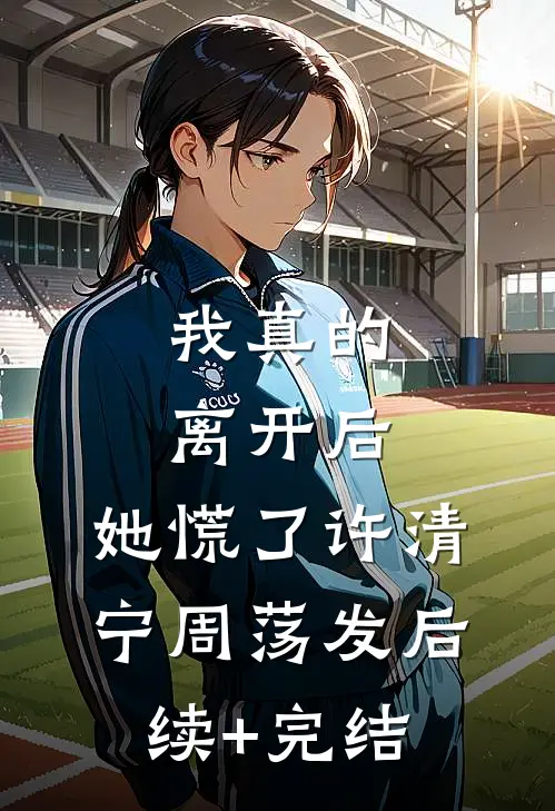 我真的离开后，她慌了许清宁周荡发后续+完结
