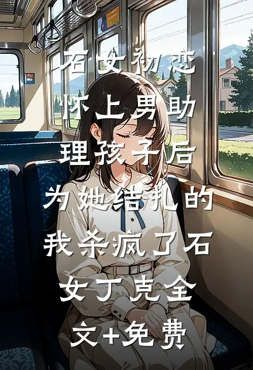 石女初恋怀上男助理孩子后，为她结扎的我杀疯了石女丁克全文+免费
