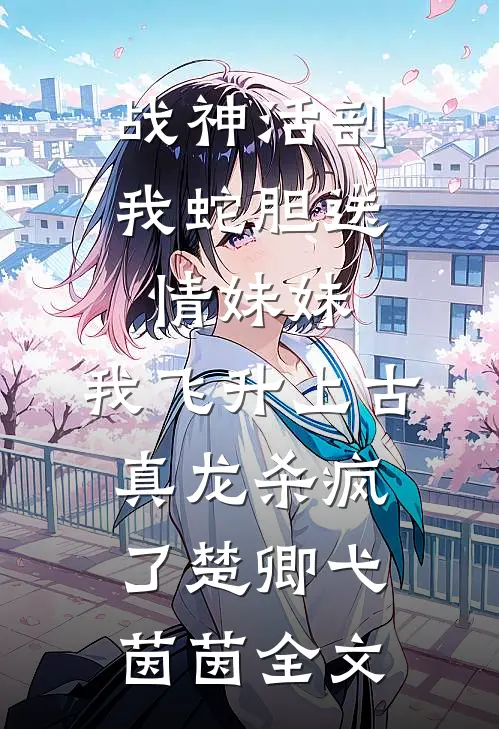 战神活剖我蛇胆送情妹妹，我飞升上古真龙杀疯了楚卿弋茵茵全文