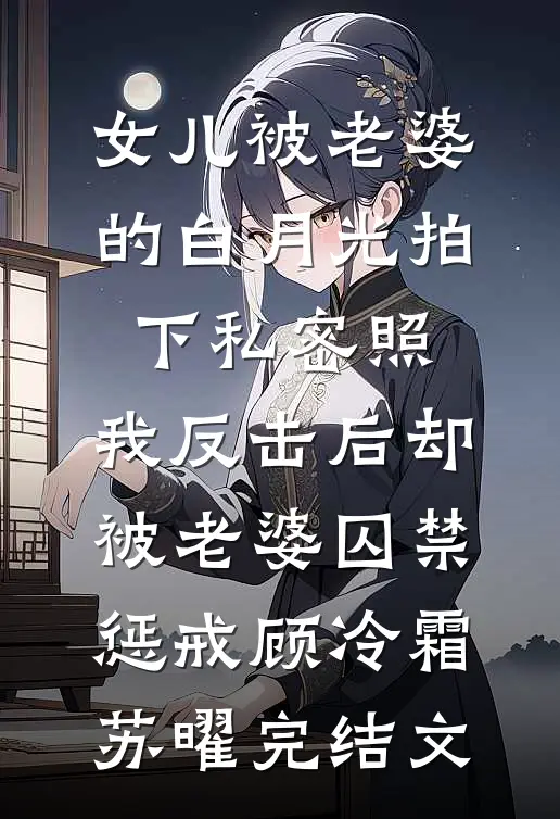 女儿被老婆的白月光拍下私密照，我反击后却被老婆囚禁惩戒顾冷霜苏曜完结文