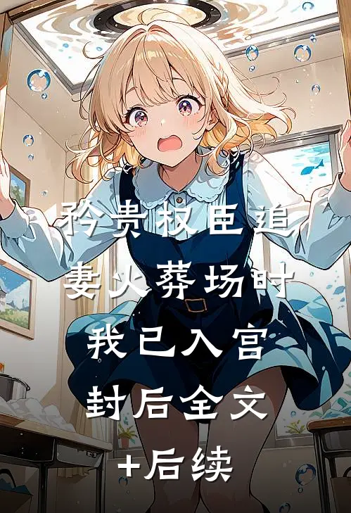矜贵权臣追妻火葬场时，我已入宫封后全文+后续