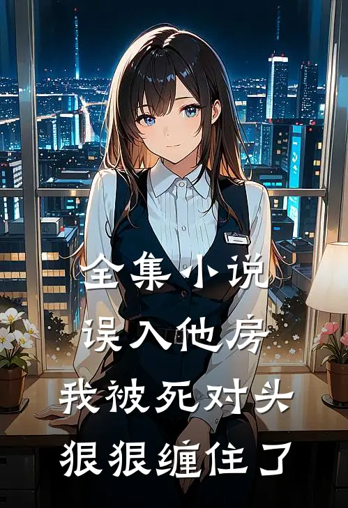 全集小说误入他房，我被死对头狠狠缠住了