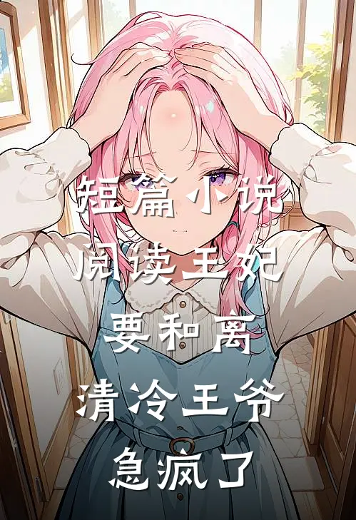 短篇小说阅读王妃要和离，清冷王爷急疯了