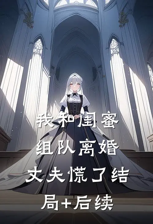我和闺蜜组队离婚，丈夫慌了结局+后续