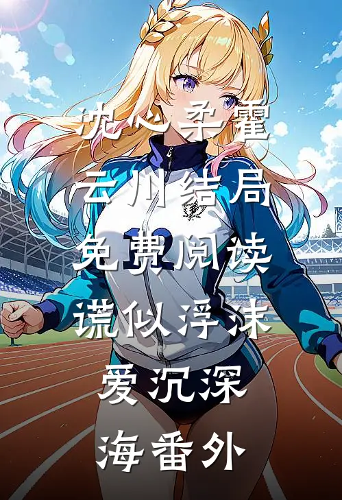 沈心柔霍云川结局免费阅读谎似浮沫，爱沉深海番外