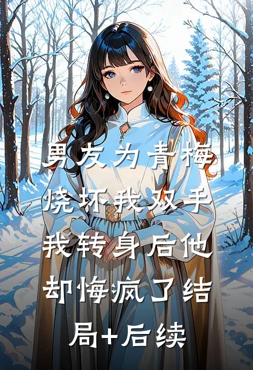 男友为青梅烧坏我双手，我转身后他却悔疯了结局+后续