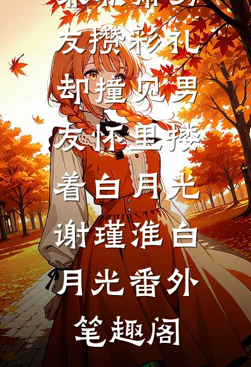 兼职帮男友攒彩礼，却撞见男友怀里搂着白月光：谢瑾淮白月光番外笔趣阁