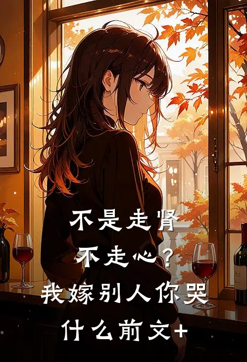 不是走肾不走心？我嫁别人你哭什么前文+