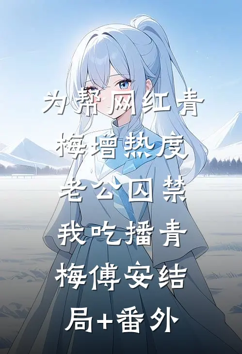 为帮网红青梅增热度，老公囚禁我吃播青梅傅安结局+番外