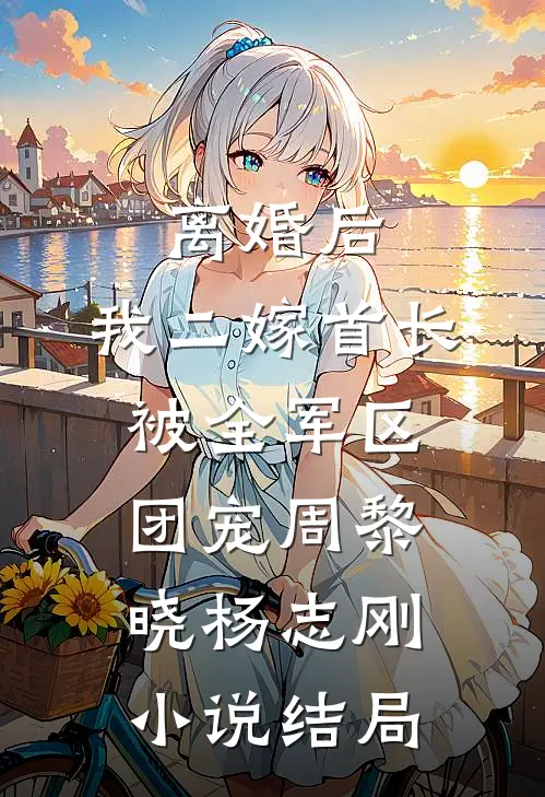 离婚后，我二嫁首长被全军区团宠周黎晓杨志刚小说结局