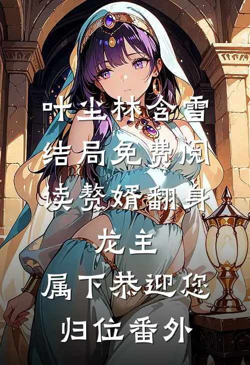 叶尘林含雪结局免费阅读赘婿翻身：龙主，属下恭迎您归位番外