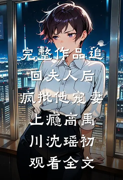 完整作品追回夫人后，疯批他宠妻上瘾高禹川沈瑶初观看全文