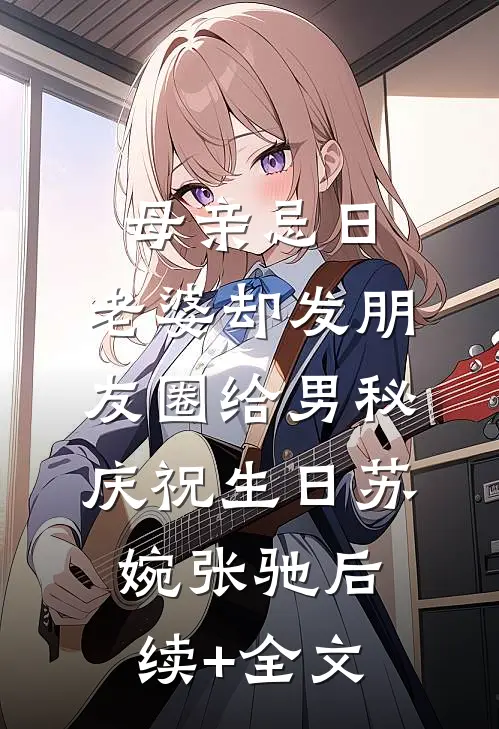 母亲忌日，老婆却发朋友圈给男秘庆祝生日苏婉张驰后续+全文