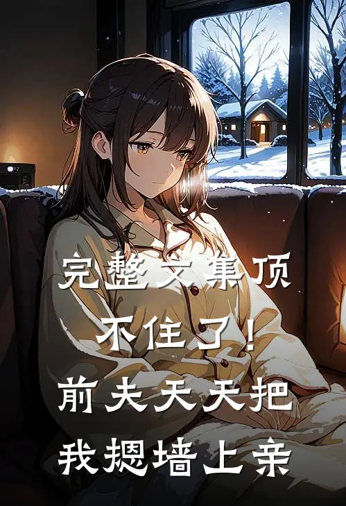 完整文集顶不住了！前夫天天把我摁墙上亲