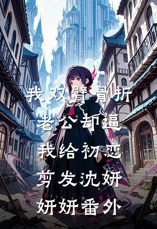 我双臂骨折，老公却逼我给初恋剪发沈妍妍妍 番外