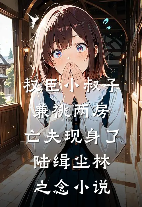 权臣小叔子兼祧两房，亡夫现身了陆缉尘林之念小说