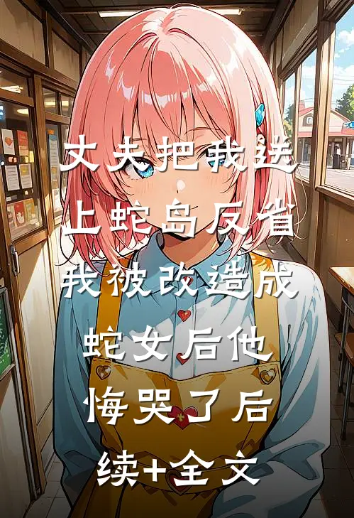 丈夫把我送上蛇岛反省，我被改造成蛇女后他悔哭了后续+全文