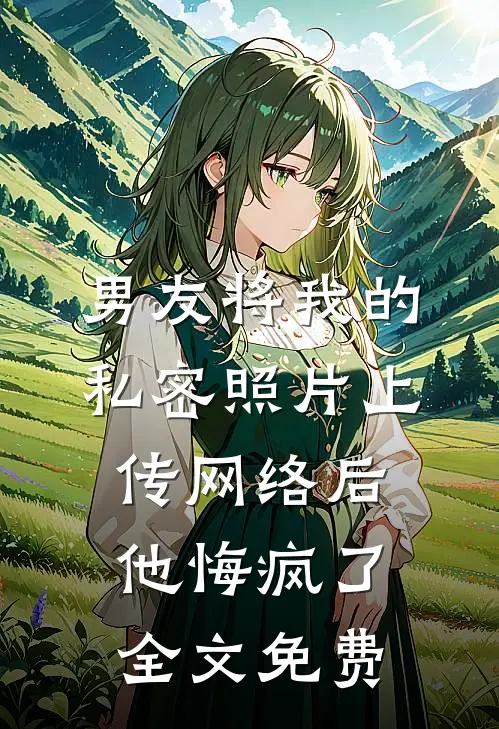 男友将我的私密照片上传网络后，他悔疯了全文免费
