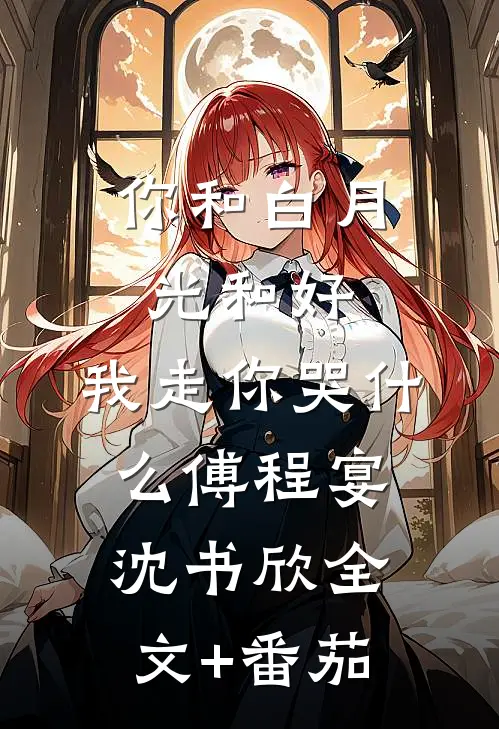 你和白月光和好，我走你哭什么傅程宴沈书欣全文+番茄