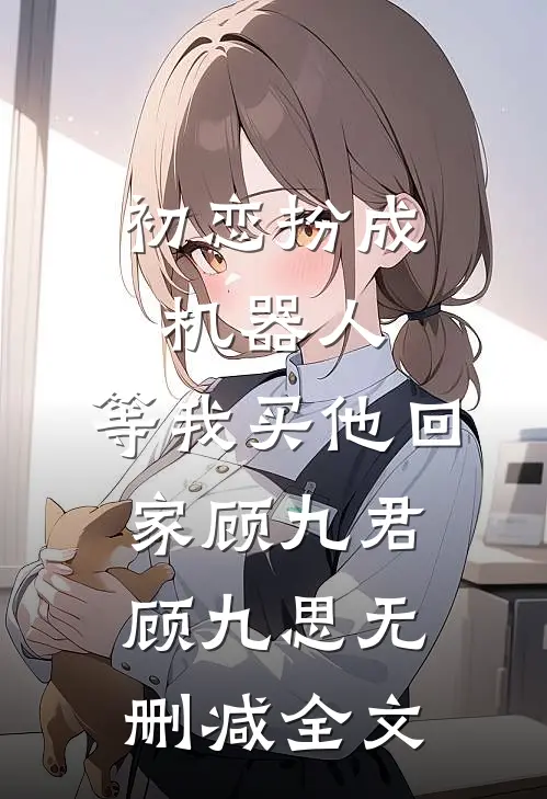 初恋扮成机器人，等我买他回家顾九君顾九思无删减全文