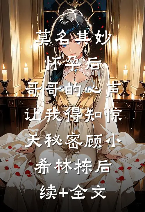 莫名其妙怀孕后，哥哥的心声让我得知惊天秘密顾小希林栋后续+全文