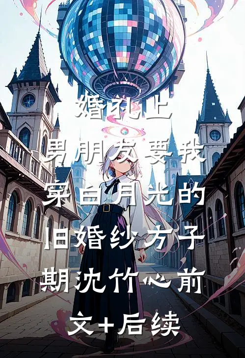 婚礼上，男朋友要我穿白月光的旧婚纱方子期沈竹心前文+后续