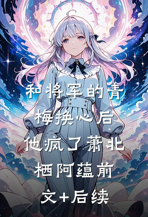 和将军的青梅换心后，他疯了萧北栖阿蕴前文+后续