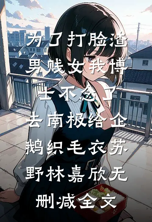 为了打脸渣男贱女我博士不念了，去南极给企鹅织毛衣苏野林嘉欣无删减全文