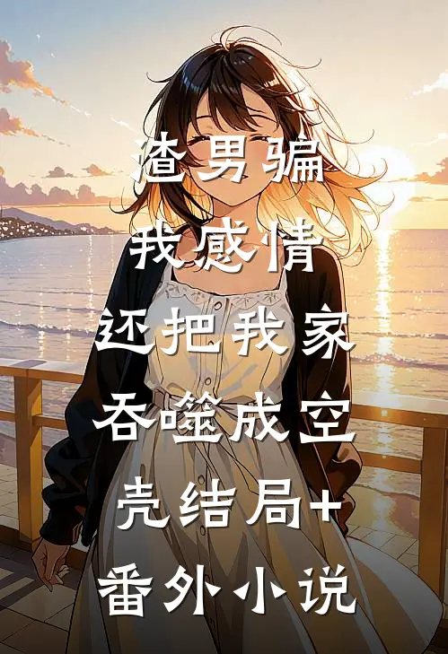 渣男骗我感情，还把我家吞噬成空壳结局+番外小说