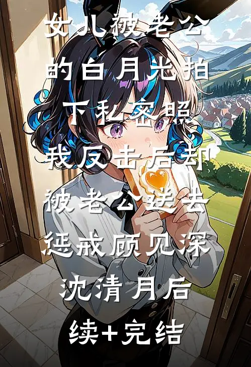 女儿被老公的白月光拍下私密照，我反击后却被老公送去惩戒顾见深沈清月后续+完结