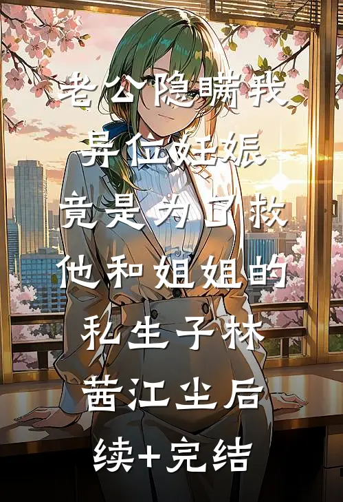 老公隐瞒我异位妊娠，竟是为了救他和姐姐的私生子林茜江尘后续+完结