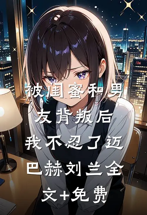 被闺蜜和男友背叛后，我不忍了迈巴赫刘兰全文+免费