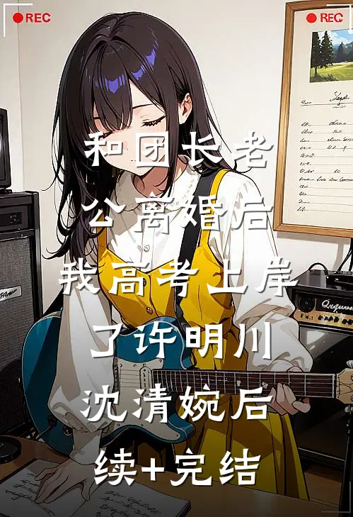 和团长老公离婚后，我高考上岸了许明川沈清婉后续+完结