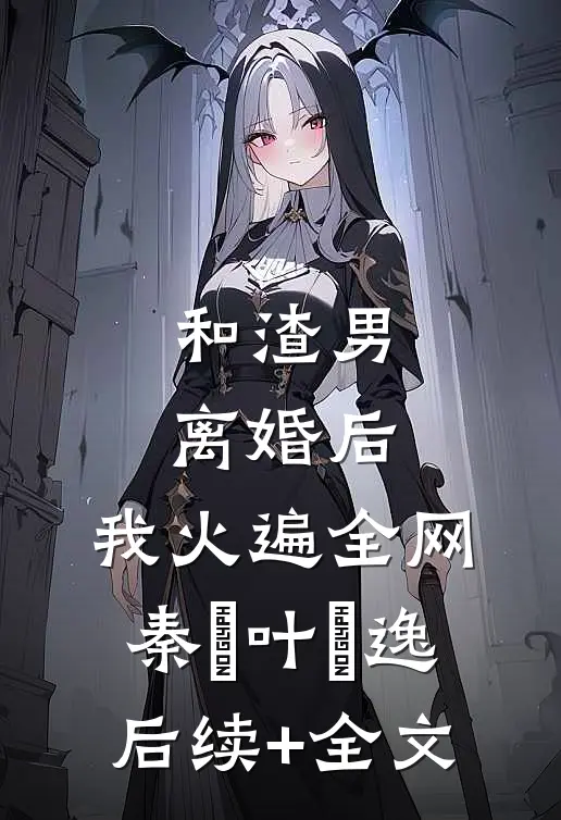 和渣男离婚后，我火遍全网秦樰叶炆逸后续+全文