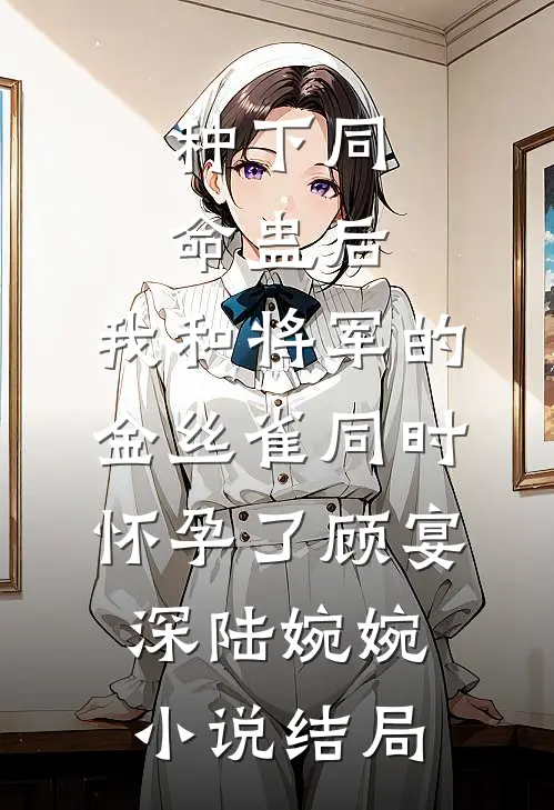 种下同命蛊后，我和将军的金丝雀同时怀孕了顾宴深陆婉婉小说结局