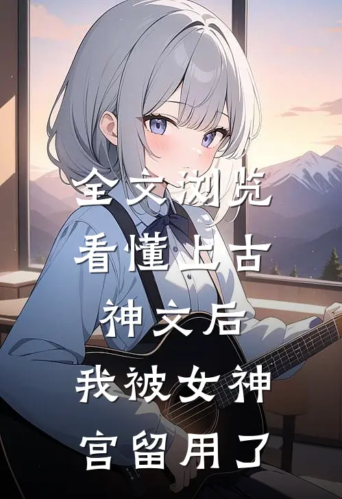 全文浏览看懂上古神文后，我被女神宫留用了