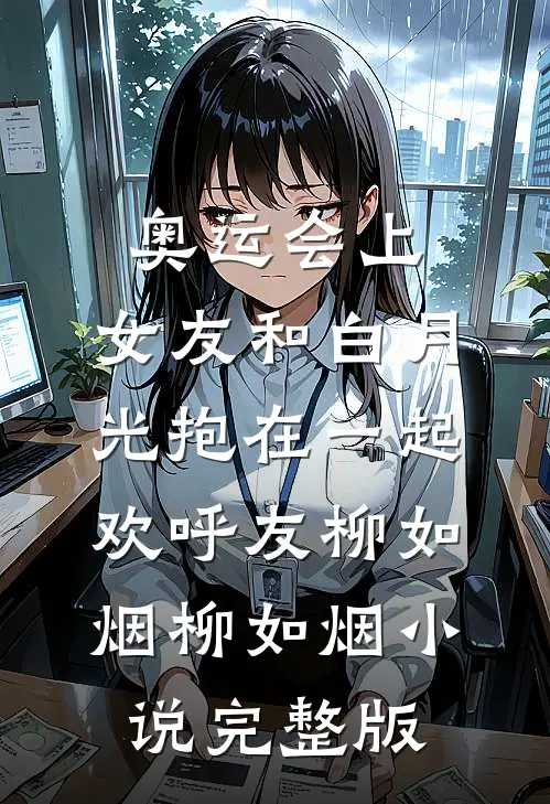 奥运会上，女友和白月光抱在一起欢呼友柳如烟柳如烟小说完整版