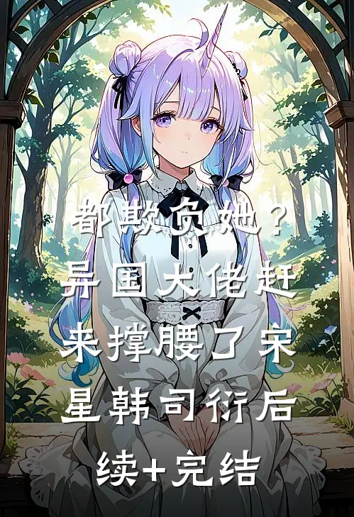 都欺负她？异国大佬赶来撑腰了宋星韩司衍后续+完结