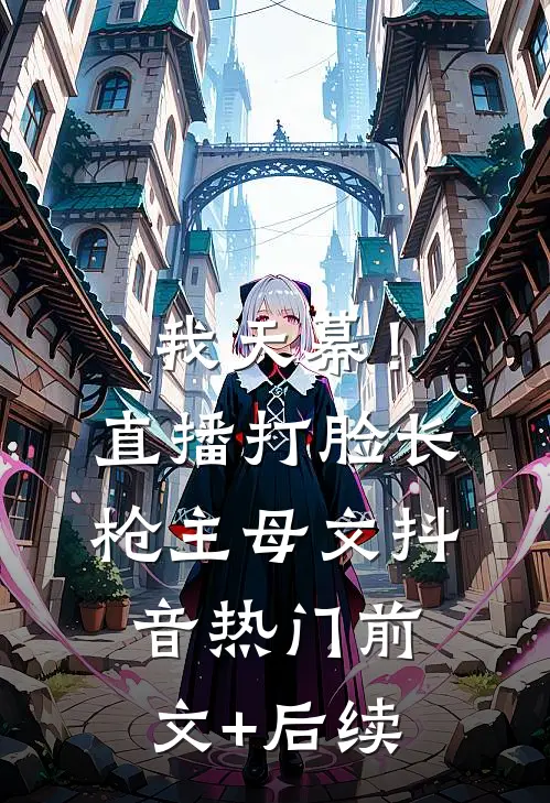 我天幕！直播打脸《长枪主母》文抖音热门前文+后续