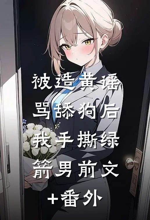 被造黄谣骂舔狗后，我手撕绿箭男前文+番外
