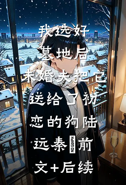 我选好墓地后，未婚夫把它送给了初恋的狗陆远秦玥前文+后续