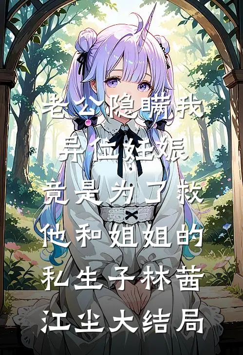 老公隐瞒我异位妊娠，竟是为了救他和姐姐的私生子林茜江尘大结局