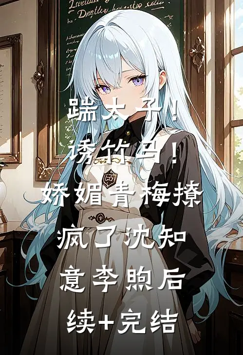 踹太子！诱竹马！娇媚青梅撩疯了沈知意李煦后续+完结
