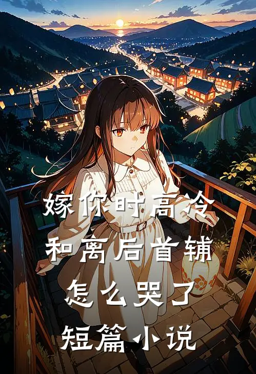 嫁你时高冷，和离后首辅怎么哭了短篇小说